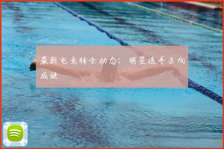 最新电竞转会动态：明星选手去向成谜