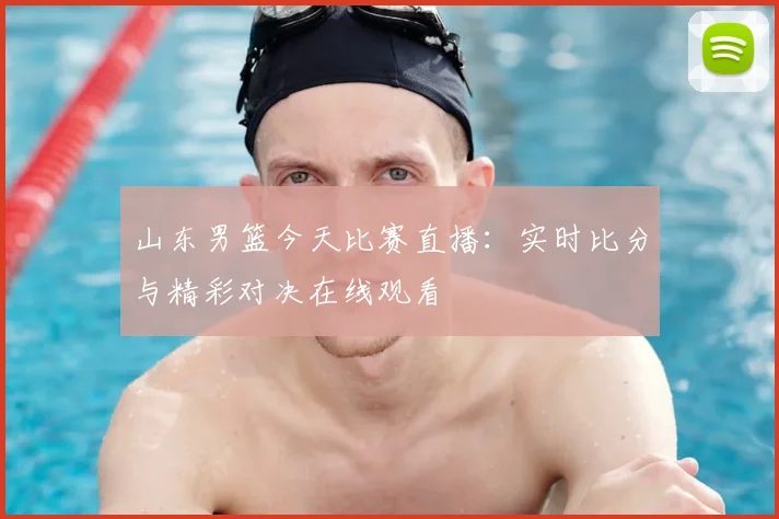 山东男篮今天比赛直播:实时比分与精彩对决在线观看