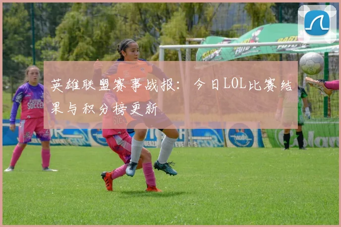英雄联盟赛事战报：今日LOL比赛结果与积分榜更新